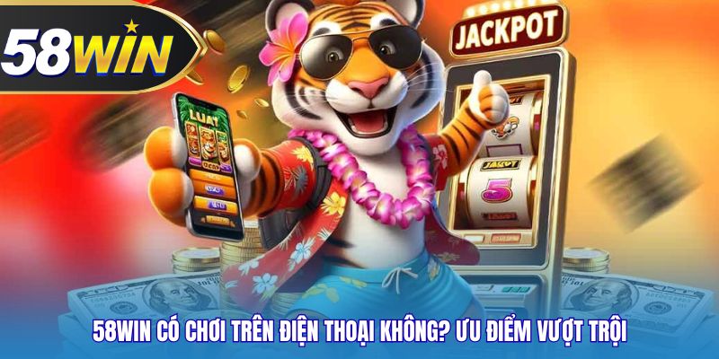 58WIN có chơi trên điện thoại không? Ưu điểm vượt trội